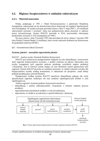 „Projekt współfinansowany ze środków Europejskiego Funduszu Społecznego”
19
4.2. Higiena i bezpieczeństwo w zakładzie cukierniczym
4.2.1. Materiał nauczania
Polska, podpisując w 1991 r. Układ Stowarzyszeniowy z państwami Wspólnoty
Europejskiej, zobowiązała się do dostosowania prawa krajowego do regulacji legislacyjnych
Unii Europejskiej. W wyniku tych prac powstała ustawa z dnia 11 maja 2001 r. „O warunkach
zdrowotnych żywności i żywienia”, która jest podstawowym aktem prawnym w zakresie
prawa żywnościowego. System HACCP, powstały w USA, powszechnie obowiązuje
producentów żywności w Unii Europejskiej od 1996 r.
Na mocy ustawy z dnia 3 kwietnia 1993 roku powołano do życia z dniem 1 stycznia 1994
roku Polskie Centrum Badań i Certyfikacji, które swoim zakresem działania jest dostosowane
do gospodarki rynkowej (PCBC).
QA – Gwarantowana Jakość Żywności
Systemy jakości – narzędzia zapewnienia jakości
HACCP – Analiza ryzyka i Kontrola Punktów Krytycznych
HACCP jest systemowym postępowaniem mającym na celu identyfikację i oszacowanie
skali zagrożeń bezpieczeństwa żywności, z punktu widzenia jej jakości zdrowotnej oraz
ryzyka wystąpienia tych zagrożeń podczas przebiegu wszystkich etapów produkcji
i dystrybucji. Jest to również system mający na celu określenie metod ograniczania tych
zagrożeń. System HACCP pozwala na uzyskanie pewności, że zakład wykonał wszystko dla
bezpieczeństwa wyrobu według konsumenta, w odniesieniu do przepisów, zasad dobrej
praktyki produkcyjnej i potrzeb klientów.
Postępowanie według systemu HACCP umożliwia identyfikację jednego lub wielu
specyficznych zagrożeń, uniknięcie ich oraz ustalenie zapobiegawczych działań w celu
zapobiegania im.
Analiza zagrożeń i kontrola punktów krytycznych umożliwia:
− identyfikację i analizę niebezpieczeństw związanych z różnymi stadiami procesu
produkcji,
− zagwarantowanie potrzebnych środków w celu ich uniknięcia,
− zapewnienie, że środki te są wdrożone w sposób efektywny i skuteczny.
Rys. 3. Istota zapewnienia bezpieczeństwa żywności zagrożeń systemie HACCP
Zapobieganie zagrożeniom zdrowotnym,
eliminowanie ich lub minimalizowanie
surowce
dodatki
materiały
personel proces
technologiczny
maszyny
i urządzenia
okresowe badania
wyrobu gotowego
wyrób
gotowy
gwarancja
bezpieczeństwa
żywności
 
