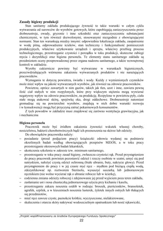 „Projekt współfinansowany ze środków Europejskiego Funduszu Społecznego”
22
Zasady higieny produkcji
Stan sanitarny zakładu produkującego żywność to takie warunki w całym cyklu
wytwarzania od surowców do wyrobów gotowych, które zapobiegają zanieczyszczeniu przez
drobnoustroje, owady, gryzonie i inne szkodniki oraz zanieczyszczeniu substancjami
chemicznymi, w tym również dozwolonymi, stosowanymi niezgodnie z obowiązującymi
normami. Stan ten warunkują miedzy innymi: odpowiednia lokalizacja zakładu, zaopatrzenie
w wodę pitną, odprowadzenie ścieków, stan techniczny i funkcjonalność pomieszczeń
produkcyjnych, właściwe użytkowanie urządzeń i sprzętu, właściwy przebieg procesu
technologicznego, przestrzeganie czystości i porządku w toku produkcji, skuteczne zabiegi
mycia i dezynfekcji oraz higiena personelu. Te elementy stanu sanitarnego zakładu są
przedmiotem oceny przeprowadzonej przez organa nadzoru sanitarnego, a także wewnętrznej
kontroli w zakładzie.
Wyroby cukiernicze powinny być wytwarzane w warunkach higienicznych,
przeciwdziałających wtórnemu zakażeniu wytwarzanych produktów i nie narażających
pracowników.
Wymagania te dotyczą powietrza, światła i wody. Każdy z wymienionych czynników
może mieć wpływ na jakość wytwarzanych wyrobów, jak również na zdrowie pracowników.
Powietrze, oprócz zawartych w nim gazów, takich jak tlen, azot i inne, zawiera pewną
ilość ciał stałych w nim rozpylonych, które przy większym stężeniu mogą wywierać
negatywny wpływ na zdrowie pracowników, na produkcję. Rozpylone w powietrzu pyły, ciała
stałe mogą atakować skórę, spojówkę oka, drogi oddechowe. Drobnoustroje natomiast
gromadząc się na powierzchni wyrobów, znajdują w nich dobre warunki rozwoju
i w konsekwencji mogą być przyczyną zatruć pokarmowych konsumentów.
Z tych powodów w zakładzie musi znajdować się zarówno wentylacja grawitacyjna, jak
i mechaniczna
Higiena personelu
Pracownik może być źródłem zakażenia żywności wskutek własnej choroby,
nosicielstwa, bakterii chorobotwórczych bądź ich przenoszenia na skórze lub odzieży.
Do obowiązków pracownika należy:
− posiadanie (przed podjęciem pracy) książeczki zdrowia wydanej na podstawie
określonych badań według obowiązujących przepisów MZiOS, a w toku pracy
przestrzeganie okresowych badań lekarskich,
− ukończenia szkolenia w zakresie tzw. minimum sanitarnego,
− przestrzeganie w toku pracy zasad higieny, zwłaszcza czystości rąk. Przed przystąpieniem
do pracy pracownik powinien pozostawić odzież i rzeczy osobiste w szatni, umyć się pod
natryskiem, nałożyć czystą odzież ochronną (białe ubranie, buty, nakrycie głowy). Przed
przystąpieniem do pracy i w jej czasie myć ręce – mydłem pod bieżącą ciepłą wodą,
zdezynfekować np. roztworem Sterinolu, wysuszyć suszarką lub jednorazowym
ręcznikiem (nie wolno wycierać rąk o ubranie robocze lub w ścierkę),
− codzienna zmiana odzieży roboczej i zdejmowanie jej przed wyjściem poza teren zakładu,
− zasłanianie ust i nosa chusteczką jednorazowego użycia przy kichaniu i kaszlu,
− przestrzeganie zakazu noszenia ozdób w rodzaju: broszek, pierścionków, bransoletek,
agrafek, szpilek, a w kieszeniach noszenia lusterek, żyletek innych ostrych lub tłukących
się przedmiotów,
− mieć ręce zawsze czyste, paznokcie krótkie, wyczyszczone, nielakierowane,
− skaleczenia i otarcia skóry nakrywać wodoszczelnym opatrunkiem lub nosić rękawiczki,
 