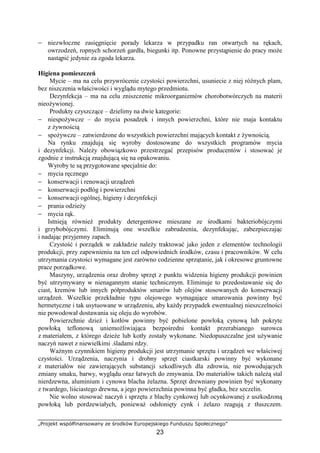 „Projekt współfinansowany ze środków Europejskiego Funduszu Społecznego”
23
− niezwłoczne zasięgnięcie porady lekarza w przypadku ran otwartych na rękach,
owrzodzeń, ropnych schorzeń gardła, biegunki itp. Ponowne przystąpienie do pracy może
nastąpić jedynie za zgoda lekarza.
Higiena pomieszczeń
Mycie – ma na celu przywrócenie czystości powierzchni, usuniecie z niej różnych plam,
bez niszczenia właściwości i wyglądu mytego przedmiotu.
Dezynfekcja – ma na celu zniszczenie mikroorganizmów chorobotwórczych na materii
nieożywionej.
Produkty czyszczące – dzielimy na dwie kategorie:
− niespożywcze – do mycia posadzek i innych powierzchni, które nie maja kontaktu
z żywnością
− spożywcze – zatwierdzone do wszystkich powierzchni mających kontakt z żywnością.
Na rynku znajdują się wyroby dostosowane do wszystkich programów mycia
i dezynfekcji. Należy obowiązkowo przestrzegać przepisów producentów i stosować je
zgodnie z instrukcją znajdującą się na opakowaniu.
Wyroby te są przygotowane specjalnie do:
− mycia ręcznego
− konserwacji i renowacji urządzeń
− konserwacji podłóg i powierzchni
− konserwacji ogólnej, higieny i dezynfekcji
− prania odzieży
− mycia rąk.
Istnieją również produkty detergentowe mieszane ze środkami bakteriobójczymi
i grzybobójczymi. Eliminują one wszelkie zabrudzenia, dezynfekując, zabezpieczając
i nadając przyjemny zapach.
Czystość i porządek w zakładzie należy traktować jako jeden z elementów technologii
produkcji, przy zapewnieniu na ten cel odpowiednich środków, czasu i pracowników. W celu
utrzymania czystości wymagane jest zarówno codzienne sprzątanie, jak i okresowe gruntowne
prace porządkowe.
Maszyny, urządzenia oraz drobny sprzęt z punktu widzenia higieny produkcji powinien
być utrzymywany w nienagannym stanie technicznym. Eliminuje to przedostawanie się do
ciast, kremów lub innych półproduktów smarów lub olejów stosowanych do konserwacji
urządzeń. Wszelkie przekładnie typu olejowego wymagające smarowania powinny być
hermetyczne i tak usytuowane w urządzeniu, aby każdy przypadek ewentualnej nieszczelności
nie powodował dostawania się oleju do wyrobów.
Powierzchnie dzież i kotłów powinny być pobielone powłoką cynową lub pokryte
powłoką teflonową uniemożliwiająca bezpośredni kontakt przerabianego surowca
z materiałem, z którego dzieże lub kotły zostały wykonane. Niedopuszczalne jest używanie
naczyń nawet z niewielkimi .śladami rdzy.
Ważnym czynnikiem higieny produkcji jest utrzymanie sprzętu i urządzeń we właściwej
czystości. Urządzenia, naczynia i drobny sprzęt ciastkarski powinny być wykonane
z materiałów nie zawierających substancji szkodliwych dla zdrowia, nie powodujących
zmiany smaku, barwy, wyglądu oraz łatwych do zmywania. Do materiałów takich należą stal
nierdzewna, aluminium i cynowa blacha żelazna. Sprzęt drewniany powinien być wykonany
z twardego, liściastego drewna, a jego powierzchnia powinna być gładka, bez szczelin.
Nie wolno stosować naczyń i sprzętu z blachy cynkowej lub ocynkowanej z uszkodzoną
powłoką lub pordzewiałych, ponieważ odsłonięty cynk i żelazo reagują z tłuszczem.
 