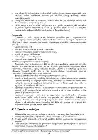 „Projekt współfinansowany ze środków Europejskiego Funduszu Społecznego”
28
− prawidłowo się zachowuje (na terenie zakładu produkcyjnego zakazane są przyjęcia, picie
alkoholu, palenie papierosów, zalecane jest noszenie odzieży ochronnej, obuwia
antypoślizgowego),
− szczególnie uważa podczas transportu ciężkich ładunków (np. nie ładuje nadmiernych
ilości surowca na wózek transportowy),
− zwraca uwagę na stan urządzeń elektrycznych, w przypadku zauważenia jakiś uszkodzeń
natychmiast zgłasza odpowiedniej osobie (np. przebicia prądu na obudowie urządzeń
elektrycznych, uszkodzone kable, nie działające wyłączniki końcowe).
Ergonomia
Ergonomia – nauka zajmująca się badaniem warunków pracy, przystosowaniem
środowiska pracy, maszyn i urządzeń technicznych do właściwości fizycznych i psychicznych
człowieka z punktu widzenia zapewnienia optymalnych warunków wykonywania pracy.
[poz. 4]
Celem ergonomii jest:
− polepszyć i zharmonizować warunki pracownika,
− zmniejszyć zmęczenie ludzi i wypadkowość w pracy,
− ograniczyć błędy i źródła stresu,
− podnieść jakość i produktywność,
− zapewnić lepsze środowisko pracy.
Rozplanowanie przestrzenne stanowiska pracy
Stanowisko pracy jest miejscem, w którym odbywa się produkcja ręczna oraz wszystkie
operacje niezbędne do jej realizacji, to jest: ważenie, przesiewanie, zagniatanie ciasta,
formowanie, wałkowanie, cięcie, wkładanie do form. Czynności te odbywają się na stole
roboczym. Cukiernik spędza czas w tym miejscu, dlatego rozplanowanie pracowni
i stanowiska powinno być opracowane racjonalnie.
Planując zakład trzeba wziąć pod uwagę następujące wskazówki:
− ograniczyć pomieszczenia – w pobliżu stanowiska pracy powinny znajdować się narzędzia
i drobne materiały do ciągłego użycia, wagi, urządzenia do rozwałkowywania, zapas
bieżących surowców, urządzenia (ubijaczka, taborety podgrzewacze), stanowisko do
mycia naczyń, urządzenia chłodnicze,
− ograniczyć przenoszenie wzroku – należy stworzyć takie warunki, aby jednym rzutem oka
ogarnąć całość pracowni, łatwo nadzorować wypiek w piecu, pracę urządzeń, szybko
sprawdzić pulpity sterownicze,
− ograniczyć zmęczenie – konieczne są: odpowiednia wysokość stołów roboczych,
pomieszczenia widne, miłe i dostatecznie przewietrzone, oświetlenie funkcjonalne,
najlepiej dzienne, posadzki przeciwpoślizgowe (w miarę możliwości trzeba unikać
schodów), jak najkrótsze drogi komunikacyjne, które nie powinny się przecinać (np.
magazyn wyrobów gotowych obok wykończalni).
4.2.2. Pytania sprawdzające
Odpowiadając na pytania, sprawdzisz, czy jesteś przygotowany do wykonania ćwiczeń.
1. Jakie systemy (narzędzia) zapewnienia jakości stosowane są w cukiernictwie?
2. W jaki sposób znajomość krytycznych punktów kontroli pozwala na bezpieczniejszą
produkcję?
3. Jakie obowiązki spoczywają na pracowniku bezpośrednio produkcyjnym w zakładzie
cukierniczym związane z higieną pracy?
 