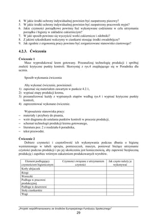„Projekt współfinansowany ze środków Europejskiego Funduszu Społecznego”
29
4. W jakie środki ochrony indywidualnej powinien być zaopatrzony piecowy?
5. W jakie środki ochrony indywidualnej powinien być zaopatrzony pracownik myjni?
6. Jakie czynności porządkowe powinny być wykonywane codziennie w celu utrzymania
porządku i higieny w zakładzie cukierniczym?
7. W jaki sposób powinno się wyczyścić worki cukiernicze i zdobniki?
8. Z jakimi szkodnikami walczymy w ciastkarni stosując środki owadobójcze?
9. Jak zgodnie z ergonomią pracy powinno być zorganizowane stanowisko ciastowego?
4.2.3. Ćwiczenia
Ćwiczenie 1
Masz wyprodukować krem gotowany. Przeanalizuj technologię produkcji i spróbuj
znaleźć krytyczne punkty kontroli. Skorzystaj z rys.4 znajdującego się w Poradniku dla
ucznia.
Sposób wykonania ćwiczenia
Aby wykonać ćwiczenie, powinieneś:
1) zapoznać się materiałem zawartym w punkcie 4.2.1,
2) wypisać etapy produkcji kremu,
3) przeanalizować każdy z wypisanych etapów według rys.4 i wypisać krytyczne punkty
kontroli,
4) zaprezentować wykonane ćwiczenie.
Wyposażenie stanowiska pracy:
− materiały i przybory do pisania,
− wzór diagramu do ustalania punktów kontroli w procesie produkcji,
− schemat technologii produkcji kremu gotowanego,
− literatura poz. 2 z rozdziału 6 poradnika,
− tekst przewodni.
Ćwiczenie 2
Dobierz czynności i częstotliwość ich wykonywania podczas dbania o higienę
wymienionego w tabeli sprzętu, pomieszczeń, maszyn, ponieważ bieżące utrzymanie
czystości podczas produkcji i po jej ukończeniu jest koniecznością, aby zapewnić bezpieczną
produkcję i zapobiec wtórnym zakażeniom produkowanych wyrobów.
Element podlegający
czynnościom higienicznym
Czynności związane z utrzymaniem
czystości
Jak często należy je
wykonywać
Kotły ubijaczek
Rózgi
Woreczki
Podłoga w pracowni
produkcyjnej
Podłoga w deserowni
Stoły ciastkarskie
Wagi
 