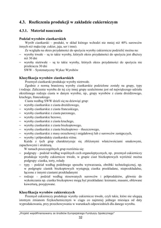 „Projekt współfinansowany ze środków Europejskiego Funduszu Społecznego”
32
4.3. Rozliczenia produkcji w zakładzie cukierniczym
4.3.1. Materiał nauczania
Podział wyrobów ciastkarskich
Wyrób ciastkarski – produkt, w skład którego wchodzi nie mniej niż 40% surowców
innych niż mąka (np. cukier, jaja, ser i inne).
Ze względu na okres przydatności do spożycia wyroby cukiernicze podzielić można na:
− wyroby trwałe – są to takie wyroby, których okres przydatności do spożycia jest dłuższy
niż 30 dni
− wyroby nietrwałe – są to takie wyroby, których okres przydatności do spożycia nie
przekracza 30 dni
SWW – Systematyczny Wykaz Wyrobów
Klasyfikacja wyrobów ciastkarskich
Przemysł ciastkarski produkuje wyroby nietrwałe.
Zgodnie z normą branżową wyroby ciastkarskie podzielone zostały na grupy, typy
i rodzaje. Zaliczenie wyrobu do tej czy innej grupy uzależnione jest od największego udziału
określonego rodzaju ciasta w danym wyrobie, np., grupy wyrobów z ciasta drożdżowego,
kruchego, francuskiego.
Ciasta według SWW dzieli się na dziewięć grup:
− wyroby ciastkarskie z ciasta drożdżowego,
− wyroby ciastkarskie z ciasta francuskiego,
− wyroby ciastkarskie z ciasta parzonego,
− wyroby ciastkarskie bezowe,
− wyroby ciastkarskie z ciasta kruchego,
− wyroby ciastkarskie z ciasta biszkoptowego,
− wyroby ciastkarskie z ciasta biszkoptowo – tłuszczowego,
− wyroby ciastkarskie z masy orzechowej i migdałowej lub z surowców zastępczych,
− wyroby i półprodukty ciastkarskie różne.
Każda z tych grup charakteryzuje się zbliżonymi właściwościami smakowymi,
zapachowymi i strukturą.
W ramach poszczególnych grup rozróżnia się:
− podgrupy – podział według wspólnych cech organoleptycznych, np.. przemysł cukierniczy
produkuje wyroby cukiernicze trwałe, w grupie ciast biszkoptowych wyróżnić można
podgrupy: ciastka, torty, rolady
− typy – podział według podobnego sposobu wytwarzania, obróbki technologicznej, np.
w podgrupie ciastek biszkoptowych występują ciastka przekładane, nieprzekładalne,
łączone z innymi ciastami przekładanymi
− rodzaje – podział według stosowanych surowców i półproduktów, głównie do
wykończania np. ciastka biszkoptowe mogą być przekładane: kremami, masami, oblewane
kuwerturą, posypywane.
Klasyfikacja wyrobów cukierniczych
Przemysł cukierniczy produkuje wyroby cukiernicze trwałe, czyli takie, które nie ulegają
istotnym zmianom fizykochemicznym w ciągu co najmniej jednego miesiąca od daty
wyprodukowania, przy przechowywaniu w warunkach odpowiednich dla danego wyrobu.
 