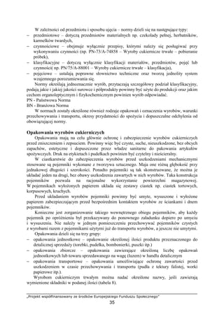 „Projekt współfinansowany ze środków Europejskiego Funduszu Społecznego”
35
W zależności od przedmiotu i sposobu ujęcia – normy dzieli się na następujące typy:
− przedmiotowe – dotyczą przedmiotów materialnych np. czekolady pełnej, herbatników,
karmelków twardych,
− czynnościowe – obejmuje wyłącznie przepisy, którymi należy się posługiwać przy
wykonywaniu czynności (np. PN-73/A-74858 – Wyroby cukiernicze trwałe – pobieranie
próbek),
− klasyfikacyjne – dotyczą wyłącznie klasyfikacji materiałów, przedmiotów, pojęć lub
czynności( np. PN/75/A-88001 – Wyroby cukiernicze trwałe – klasyfikacja),
− pojęciowe – ustalają poprawne słownictwo techniczne oraz tworzą jednolity system
wzajemnego porozumiewania się.
Normy określają jednoznacznie wyrób, przytaczają szczegółowy podział klasyfikacyjny,
podają jakie i jakiej jakości surowce i półprodukty powinny być użyte do produkcji oraz jakim
cechom organoleptycznym i fizykochemicznym powinien wyrób odpowiadać.
PN - Państwowa Norma
BN - Branżowa Norma
W normach zostały określone również rodzaje opakowań i oznaczenia wyrobów, warunki
przechowywania i transportu, okresy przydatności do spożycia i dopuszczalne odchylenia od
obowiązującej normy.
Opakowania wyrobów cukierniczych
Opakowania mają na celu głównie ochronę i zabezpieczenie wyrobów cukierniczych
przed zniszczeniem i zepsuciem. Powinny więc być czyste, suche, nieuszkodzone, bez obcych
zapachów, estetyczne i dopuszczone przez władze sanitarne do pakowania artykułów
spożywczych. Druk na etykietach i pudełkach powinien być czytelny i nieścieralny.
W ciastkarstwie do zabezpieczenia wyrobów przed uszkodzeniami mechanicznymi
stosowane są pojemniki wykonane z tworzywa sztucznego. Maja one różną głębokość przy
jednakowej długości i szerokości. Ponadto pojemniki są tak skonstruowane, że można je
układać jeden na drugi, bez obawy uszkodzenia zawartych w nich wyrobów. Taka konstrukcja
pojemników pozwala na racjonalne wykorzystanie powierzchni magazynowej.
W pojemnikach wyłożonych papierem układa się zestawy ciastek np. ciastek tortowych,
korpusowych, kruchych.
Przed układaniem wyrobów pojemniki powinny być umyte, wysuszone i wyłożone
papierem zabezpieczającym przed bezpośrednim kontaktem wyrobów ze ściankami i dnem
pojemników.
Konieczne jest zorganizowanie takiego wewnętrznego obiegu pojemników, aby każdy
pojemnik po opróżnieniu był przekazywany do ponownego załadunku dopiero po umyciu
i wysuszeniu. Nie należy w jednym pomieszczeniu przechowywać pojemników czystych
z wyrobami razem z pojemnikami użytymi już do transportu wyrobów, a jeszcze nie umytymi.
Opakowania dzieli się na trzy grupy:
− opakowania jednostkowe – opakowanie określonej ilości produktu przeznaczonego do
detalicznej sprzedaży (torebki, pudełka, bombonierki, puszki itp.)
− opakowania zbiorcze – opakowania zawierające określoną liczbę opakowań
jednostkowych lub towaru sprzedawanego na wagę (luzem) w handlu detalicznym
− opakowania transportowe – opakowania umożliwiające ochronę zawartości przed
uszkodzeniem w czasie przechowywania i transportu (pudła z tektury falistej, worki
papierowe itp.).
Wyrobom cukierniczym trwałym można nadać określone nazwy, jeśli zawierają
wymienione składniki w podanej ilości (tabela 8).
 