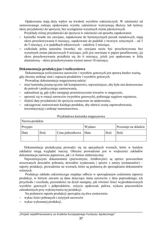 „Projekt współfinansowany ze środków Europejskiego Funduszu Społecznego”
37
Opakowania mają duży wpływ na trwałość wyrobów cukierniczych. W zależności od
zastosowanego rodzaju opakowania wyroby cukiernicze wytrzymują dłuższy lub krótszy
okres przydatności do spożycia, bez wystąpienia wyraźnych zmian jakościowych.
Przykłady różnej przydatności do spożycia w zależności od sposobu zapakowania:
− karmelki twarde nie zawijane, zapakowane do hermetycznych puszek metalowych, mają
okres przechowywania 6 miesięcy, zapakowane do pudełek z tworzyw sztucznych – od 3
do 5 miesięcy, a w pudełkach tekturowych – zaledwie 2 miesiące,
− czekolada pełna naturalna (twarda), nie zawijana może być przechowywana bez
wyraźnych zmian jakościowych 4 miesiące, jeśli jest zawinięta w papier parafinowany, jej
okres przechowywania przedłuża się do 6 miesięcy, jeżeli jest opakowana w folię
aluminiową – okres przechowywania wynosi nawet 10 miesięcy.
Dokumentacja produkcyjna i rozliczeniowa
Dokumentacja rozliczeniowa surowców i wyrobów gotowych jest sprawą bardzo ważną,
gdy chcemy uniknąć strat i zepsucia produktów i wyrobów gotowych.
Prowadząc dokumentacje magazynową należy:
− mieć kartotekę pisaną ręcznie lub komputerowo, najważniejsze, aby była ona dostosowana
do potrzeb i praktycznego zastosowania,
− uaktualniać ją, gdy tylko następuje przemieszczenie towarów w magazynie,
− upewnić się w rotacji surowców (wyrobów gotowych), pobierając najpierw najstarsze,
− śledzić daty przydatności do spożycia zaznaczone na opakowaniu,
− zaksięgować zastosowanie każdego produktu, aby ułatwić ocenę zapotrzebowania,
inwentaryzację i uniknąć marnotrawstwa.
Przykładowa kartoteka magazynowa
Nazwa produktu
Przyjęto Wydano Pozostaje na składzie
Data Ilość Cena jednostkowa Data Ilość Ilość
Dokumentacje produkcyjną prowadzi się na specjalnych wzorach, które w każdym
zakładzie mogą wyglądać inaczej. Obecnie prowadzona jest w większości zakładów
dokumentacja zarówno papierowa, jak i w formie elektronicznej.
Najważniejszymi dokumentami (pierwotnymi, źródłowymi) są oprócz powszechnie
stosowanych dowodów pobrania, dowodów wydawania i spisów z natury (remanentów) –
raporty produkcji, prowadzone na wzorach, które są podstawą do sporządzania dokumentów
wtórnych.
Produkcja zakładu cukierniczego znajduje odbicie w sporządzanym codziennie raporcie
produkcji, w którym zawarte są dane dotyczące stanu surowców z dnia poprzedniego, ich
przychodu i rozchodu, pozostałości na dzień następny, jak również ilości wyprodukowanych
wyrobów gotowych i półproduktów, zużycia opakowań, paliwa, wykazu pracowników
zatrudnionych przy wykonywaniu tej produkcji.
Na podstawie raportu produkcji sporządza się dwa zestawienia:
− wykaz ilości pobranych i zużytych surowców
− wykaz wykonanej produkcji.
 