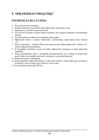 „Projekt współfinansowany ze środków Europejskiego Funduszu Społecznego”
48
5. SPRAWDZIAN OSIĄGNIĘĆ
INSTRUKCJA DLA UCZNIA
1. Przeczytaj uważnie instrukcję.
2. Podpisz imieniem i nazwiskiem kartę odpowiedzi, wpisz klasę i datę.
3. Zapoznaj się z zestawem pytań testowych.
4. Test zawiera 20 pytań o różnym stopniu trudności. Są to pytania zamknięte, wielokrotnego
wyboru.
5. Za każdą poprawną odpowiedź uzyskujesz jeden punkt.
6. Odpowiedzi wpisz w „Karcie odpowiedzi”, przekreślając odpowiednią literę znakiem
„X”.
7. Jeżeli się pomylisz – zakreśl kółkiem (nie przeprawiaj!) błędną odpowiedź i znakiem „X”
zaznacz odpowiedź prawidłową.
8. W przypadku zakreślenia więcej niż jednej odpowiedzi uzyskujesz za daną odpowiedź
0 punktów.
9. Pracuj samodzielnie, gdyż w przypadku porozumiewania się z kolegą rozwiązywanie
przez Ciebie testu zostanie przerwane i otrzymasz ocenę niedostateczną.
10. Możesz korzystać z kalkulatora.
11. Kiedy udzielenie odpowiedzi będzie Ci sprawiało trudność, wtedy odłóż jego rozwiązanie
na później i wróć do niego, gdy zostanie Ci czas wolny.
12. Na rozwiązanie testu masz 40 min.
 