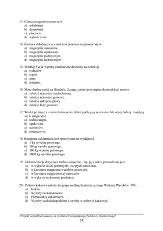 „Projekt współfinansowany ze środków Europejskiego Funduszu Społecznego”
51
13. Ciasta przygotowywane są w
a) odrabiarni.
b) deserowni.
c) piecowni.
d) wykończalni.
14. Komora chłodnicza w ciastkarni powinna znajdować się w
a) magazynie surowców.
b) magazynie opakowań.
c) magazynie podręcznym.
d) magazynie technicznym.
15. Według SWW wyroby ciastkarskie dzielimy na dziewięć
a) rodzajów.
b) typów.
c) grup.
d) podgrup.
16. Masz drobne ranki na dłoniach, dlatego, zanim przystąpisz do produkcji musisz
a) założyć rękawice ciepłochronne.
b) założyć rękawice gumowe.
c) założyć nakrycie głowy.
d) założyć buty gumowe.
17. Worki po mące i ziarnie kakaowym, które podlegają wymianie lub odsprzedaży znajdują
się w magazynie
a) technicznym.
b) opakowań.
c) surowców.
d) podręcznym.
18. Receptura cukiernicza jest opracowana na wydajność
a) 1 kg wyrobu gotowego.
b) 10 kg wyrobu gotowego.
c) 100 kg wyrobu gotowego.
d) 1000 kg wyrobu gotowego.
19. Dokumentacja dotycząca ruchu surowców – np. jaj i cukru prowadzona jest
a) w wykazie ilości pobranych i zużytych surowców.
b) w kartotece magazynu wyrobów gotowych.
c) w kartotece magazynowej surowców.
d) w wykazie wykonanej produkcji.
20. Polewa kakaowa należy do grupy według Systematycznego Wykazu Wyrobów i PN:
a) Kakao.
b) Wyroby czekoladowane.
c) Półprodukty cukiernicze.
d) Wyroby czekoladopodobne i wyroby w polewie kakaowej.
 