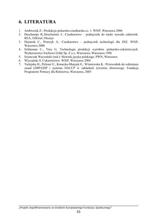 „Projekt współfinansowany ze środków Europejskiego Funduszu Społecznego”
53
6. LITERATURA
1. Ambroziak Z.: Produkcja piekarsko-ciastkarska cz. 1. WSiP, Warszawa 2006
2. Deschamps B.,Deschaintre J.: Ciastkarstwo – podręcznik do nauki zawodu cukiernik.
REA, OZGraf, Olsztyn
3. Dojutrek C., Pietrzyk A.: Ciastkarstwo – podręcznik technologii dla ZSZ. WSiP,
Warszawa 2000
4. Schüeman C., Treu G. Technologia produkcji wyrobów piekarsko-cukierniczych.
Wydawnictwo Fachowe Gilde Sp. Z o.o. Warszawa, Warszawa 1996
5. Szymczak Wyczański (red.): Słownik języka polskiego. PWN, Warszawa
6. Wyczański S. Cukiernictwo. WSiP, Warszawa 2004
7. Turlejska H., Pelzner U., Konecka-Matyjek E., Wiśniewska K.: Przewodnik do wdrażania
zasad GMP/GHP i systemu HACCP w zakładach żywienia zbiorowego. Fundacja
Programów Pomocy dla Rolnictwa, Warszawa, 2003
 