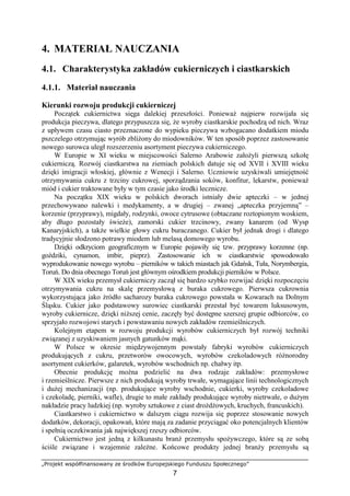„Projekt współfinansowany ze środków Europejskiego Funduszu Społecznego”
7
4. MATERIAŁ NAUCZANIA
4.1. Charakterystyka zakładów cukierniczych i ciastkarskich
4.1.1. Materiał nauczania
Kierunki rozwoju produkcji cukierniczej
Początek cukiernictwa sięga dalekiej przeszłości. Ponieważ najpierw rozwijała się
produkcja pieczywa, dlatego przypuszcza się, że wyroby ciastkarskie pochodzą od nich. Wraz
z upływem czasu ciasto przeznaczone do wypieku pieczywa wzbogacano dodatkiem miodu
pszczelego otrzymując wyrób zbliżony do miodowników. W ten sposób poprzez zastosowanie
nowego surowca uległ rozszerzeniu asortyment pieczywa cukierniczego.
W Europie w XI wieku w miejscowości Salerno Arabowie założyli pierwszą szkołę
cukierniczą. Rozwój ciastkarstwa na ziemiach polskich datuje się od XVII i XVIII wieku
dzięki imigracji włoskiej, głównie z Wenecji i Salerno. Uczniowie uzyskiwali umiejętność
otrzymywania cukru z trzciny cukrowej, sporządzania soków, konfitur, lekarstw, ponieważ
miód i cukier traktowane były w tym czasie jako środki lecznicze.
Na początku XIX wieku w polskich dworach istniały dwie apteczki – w jednej
przechowywano nalewki i medykamenty, a w drugiej – zwanej „apteczka przyjemną” –
korzenie (przyprawy), migdały, rodzynki, owoce cytrusowe (obtaczane roztopionym woskiem,
aby długo pozostały świeże), zamorski cukier trzcinowy, zwany kanarem (od Wysp
Kanaryjskich), a także wielkie głowy cukru buraczanego. Cukier był jednak drogi i dlatego
tradycyjnie słodzono potrawy miodem lub melasą domowego wyrobu.
Dzięki odkryciom geograficznym w Europie pojawiły się tzw. przyprawy korzenne (np.
goździki, cynamon, imbir, pieprz). Zastosowanie ich w ciastkarstwie spowodowało
wyprodukowanie nowego wyrobu – pierników w takich miastach jak Gdańsk, Tuła, Norymbergia,
Toruń. Do dnia obecnego Toruń jest głównym ośrodkiem produkcji pierników w Polsce.
W XIX wieku przemysł cukierniczy zaczął się bardzo szybko rozwijać dzięki rozpoczęciu
otrzymywania cukru na skalę przemysłową z buraka cukrowego. Pierwsza cukrownia
wykorzystująca jako źródło sacharozy buraka cukrowego powstała w Kowarach na Dolnym
Śląsku. Cukier jako podstawowy surowiec ciastkarski przestał być towarem luksusowym,
wyroby cukiernicze, dzięki niższej cenie, zaczęły być dostępne szerszej grupie odbiorców, co
sprzyjało rozwojowi starych i powstawaniu nowych zakładów rzemieślniczych.
Kolejnym etapem w rozwoju produkcji wyrobów cukierniczych był rozwój techniki
związanej z uzyskiwaniem jasnych gatunków mąki.
W Polsce w okresie międzywojennym powstały fabryki wyrobów cukierniczych
produkujących z cukru, przetworów owocowych, wyrobów czekoladowych różnorodny
asortyment cukierków, galaretek, wyrobów wschodnich np. chałwy itp.
Obecnie produkcję można podzielić na dwa rodzaje zakładów: przemysłowe
i rzemieślnicze. Pierwsze z nich produkują wyroby trwałe, wymagające linii technologicznych
i dużej mechanizacji (np. produkujące wyroby wschodnie, cukierki, wyroby czekoladowe
i czekoladę, pierniki, wafle), drugie to małe zakłady produkujące wyroby nietrwałe, o dużym
nakładzie pracy ludzkiej (np. wyroby sztukowe z ciast drożdżowych, kruchych, francuskich).
Ciastkarstwo i cukiernictwo w dalszym ciągu rozwija się poprzez stosowanie nowych
dodatków, dekoracji, opakowań, które mają za zadanie przyciągać oko potencjalnych klientów
i spełnią oczekiwania jak największej rzeszy odbiorców.
Cukiernictwo jest jedną z kilkunastu branż przemysłu spożywczego, które są ze sobą
ściśle związane i wzajemnie zależne. Końcowe produkty jednej branży przemysłu są
 