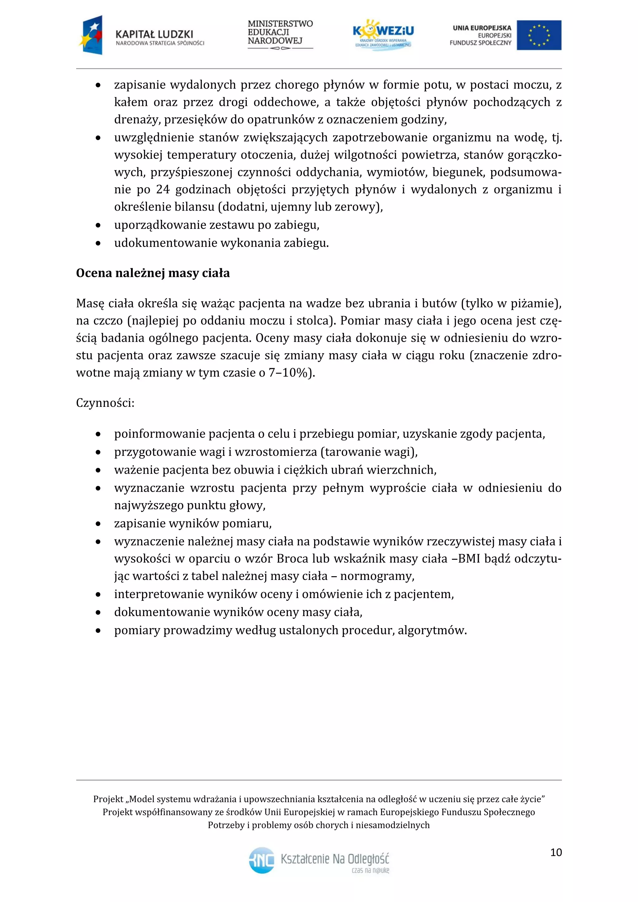 Projekt „Model systemu wdrażania i upowszechniania kształcenia na odległość w uczeniu się przez całe życie”
Projekt współfinansowany ze środków Unii Europejskiej w ramach Europejskiego Funduszu Społecznego
Potrzeby i problemy osób chorych i niesamodzielnych
10
 zapisanie wydalonych przez chorego płynów w formie potu, w postaci moczu, z
kałem oraz przez drogi oddechowe, a także objętości płynów pochodzących z
drenaży, przesięków do opatrunków z oznaczeniem godziny,
 uwzględnienie stanów zwiększających zapotrzebowanie organizmu na wodę, tj.
wysokiej temperatury otoczenia, dużej wilgotności powietrza, stanów gorączko-
wych, przyśpieszonej czynności oddychania, wymiotów, biegunek, podsumowa-
nie po 24 godzinach objętości przyjętych płynów i wydalonych z organizmu i
określenie bilansu (dodatni, ujemny lub zerowy),
 uporządkowanie zestawu po zabiegu,
 udokumentowanie wykonania zabiegu.
Ocena należnej masy ciała
Masę ciała określa się ważąc pacjenta na wadze bez ubrania i butów (tylko w piżamie),
na czczo (najlepiej po oddaniu moczu i stolca). Pomiar masy ciała i jego ocena jest czę-
ścią badania ogólnego pacjenta. Oceny masy ciała dokonuje się w odniesieniu do wzro-
stu pacjenta oraz zawsze szacuje się zmiany masy ciała w ciągu roku (znaczenie zdro-
wotne mają zmiany w tym czasie o 7–10%).
Czynności:
 poinformowanie pacjenta o celu i przebiegu pomiar, uzyskanie zgody pacjenta,
 przygotowanie wagi i wzrostomierza (tarowanie wagi),
 ważenie pacjenta bez obuwia i ciężkich ubrań wierzchnich,
 wyznaczanie wzrostu pacjenta przy pełnym wyproście ciała w odniesieniu do
najwyższego punktu głowy,
 zapisanie wyników pomiaru,
 wyznaczenie należnej masy ciała na podstawie wyników rzeczywistej masy ciała i
wysokości w oparciu o wzór Broca lub wskaźnik masy ciała –BMI bądź odczytu-
jąc wartości z tabel należnej masy ciała – normogramy,
 interpretowanie wyników oceny i omówienie ich z pacjentem,
 dokumentowanie wyników oceny masy ciała,
 pomiary prowadzimy według ustalonych procedur, algorytmów.
 