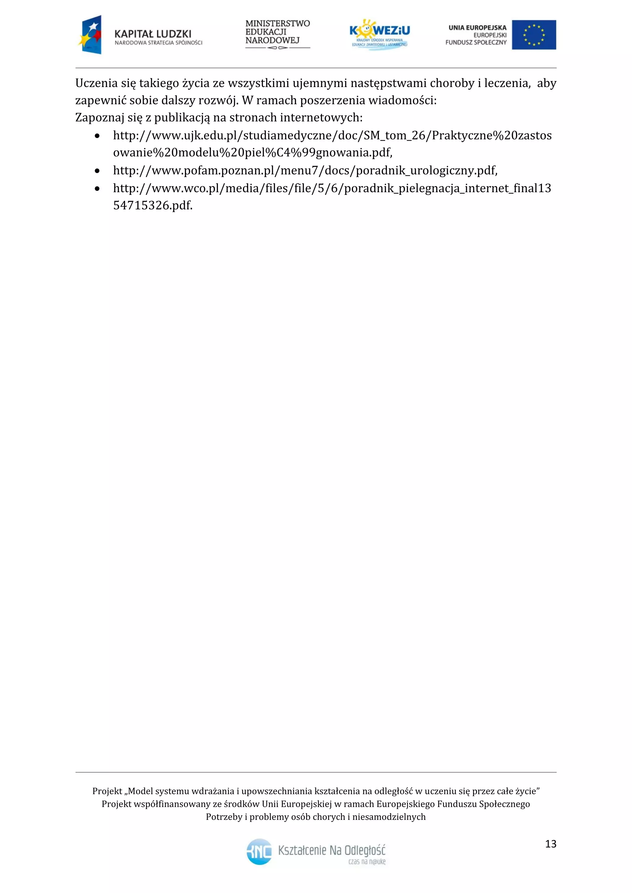 Projekt „Model systemu wdrażania i upowszechniania kształcenia na odległość w uczeniu się przez całe życie”
Projekt współfinansowany ze środków Unii Europejskiej w ramach Europejskiego Funduszu Społecznego
Potrzeby i problemy osób chorych i niesamodzielnych
13
Uczenia się takiego życia ze wszystkimi ujemnymi następstwami choroby i leczenia, aby
zapewnić sobie dalszy rozwój. W ramach poszerzenia wiadomości:
Zapoznaj się z publikacją na stronach internetowych:
 http://www.ujk.edu.pl/studiamedyczne/doc/SM_tom_26/Praktyczne%20zastos
owanie%20modelu%20piel%C4%99gnowania.pdf,
 http://www.pofam.poznan.pl/menu7/docs/poradnik_urologiczny.pdf,
 http://www.wco.pl/media/files/file/5/6/poradnik_pielegnacja_internet_final13
54715326.pdf.
 