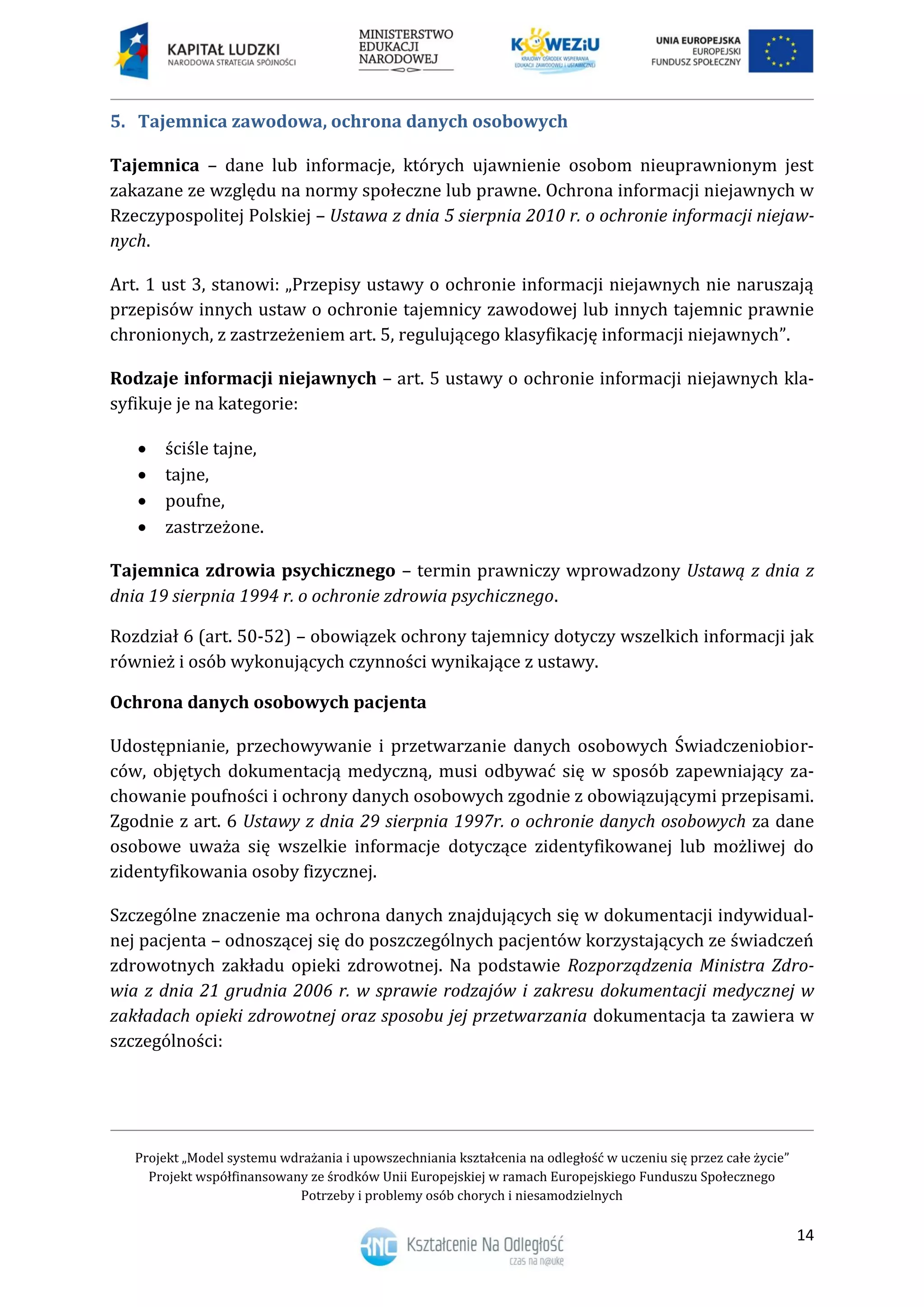 Projekt „Model systemu wdrażania i upowszechniania kształcenia na odległość w uczeniu się przez całe życie”
Projekt współfinansowany ze środków Unii Europejskiej w ramach Europejskiego Funduszu Społecznego
Potrzeby i problemy osób chorych i niesamodzielnych
14
5. Tajemnica zawodowa, ochrona danych osobowych
Tajemnica – dane lub informacje, których ujawnienie osobom nieuprawnionym jest
zakazane ze względu na normy społeczne lub prawne. Ochrona informacji niejawnych w
Rzeczypospolitej Polskiej – Ustawa z dnia 5 sierpnia 2010 r. o ochronie informacji niejaw-
nych.
Art. 1 ust 3, stanowi: „Przepisy ustawy o ochronie informacji niejawnych nie naruszają
przepisów innych ustaw o ochronie tajemnicy zawodowej lub innych tajemnic prawnie
chronionych, z zastrzeżeniem art. 5, regulującego klasyfikację informacji niejawnych”.
Rodzaje informacji niejawnych – art. 5 ustawy o ochronie informacji niejawnych kla-
syfikuje je na kategorie:
 ściśle tajne,
 tajne,
 poufne,
 zastrzeżone.
Tajemnica zdrowia psychicznego – termin prawniczy wprowadzony Ustawą z dnia z
dnia 19 sierpnia 1994 r. o ochronie zdrowia psychicznego.
Rozdział 6 (art. 50-52) – obowiązek ochrony tajemnicy dotyczy wszelkich informacji jak
również i osób wykonujących czynności wynikające z ustawy.
Ochrona danych osobowych pacjenta
Udostępnianie, przechowywanie i przetwarzanie danych osobowych Świadczeniobior-
ców, objętych dokumentacją medyczną, musi odbywać się w sposób zapewniający za-
chowanie poufności i ochrony danych osobowych zgodnie z obowiązującymi przepisami.
Zgodnie z art. 6 Ustawy z dnia 29 sierpnia 1997r. o ochronie danych osobowych za dane
osobowe uważa się wszelkie informacje dotyczące zidentyfikowanej lub możliwej do
zidentyfikowania osoby fizycznej.
Szczególne znaczenie ma ochrona danych znajdujących się w dokumentacji indywidual-
nej pacjenta – odnoszącej się do poszczególnych pacjentów korzystających ze świadczeń
zdrowotnych zakładu opieki zdrowotnej. Na podstawie Rozporządzenia Ministra Zdro-
wia z dnia 21 grudnia 2006 r. w sprawie rodzajów i zakresu dokumentacji medycznej w
zakładach opieki zdrowotnej oraz sposobu jej przetwarzania dokumentacja ta zawiera w
szczególności:
 
