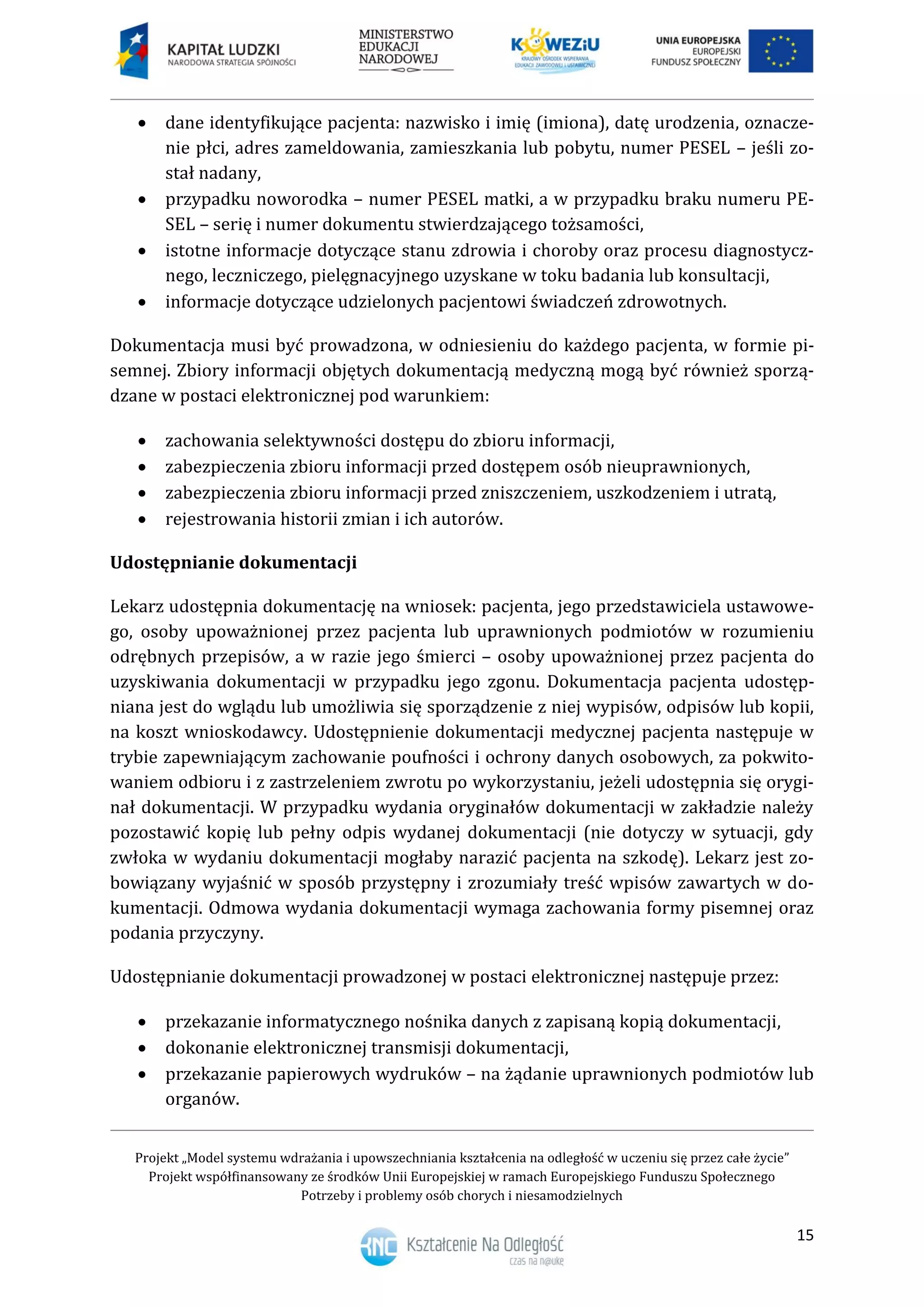 Projekt „Model systemu wdrażania i upowszechniania kształcenia na odległość w uczeniu się przez całe życie”
Projekt współfinansowany ze środków Unii Europejskiej w ramach Europejskiego Funduszu Społecznego
Potrzeby i problemy osób chorych i niesamodzielnych
15
 dane identyfikujące pacjenta: nazwisko i imię (imiona), datę urodzenia, oznacze-
nie płci, adres zameldowania, zamieszkania lub pobytu, numer PESEL – jeśli zo-
stał nadany,
 przypadku noworodka – numer PESEL matki, a w przypadku braku numeru PE-
SEL – serię i numer dokumentu stwierdzającego tożsamości,
 istotne informacje dotyczące stanu zdrowia i choroby oraz procesu diagnostycz-
nego, leczniczego, pielęgnacyjnego uzyskane w toku badania lub konsultacji,
 informacje dotyczące udzielonych pacjentowi świadczeń zdrowotnych.
Dokumentacja musi być prowadzona, w odniesieniu do każdego pacjenta, w formie pi-
semnej. Zbiory informacji objętych dokumentacją medyczną mogą być również sporzą-
dzane w postaci elektronicznej pod warunkiem:
 zachowania selektywności dostępu do zbioru informacji,
 zabezpieczenia zbioru informacji przed dostępem osób nieuprawnionych,
 zabezpieczenia zbioru informacji przed zniszczeniem, uszkodzeniem i utratą,
 rejestrowania historii zmian i ich autorów.
Udostępnianie dokumentacji
Lekarz udostępnia dokumentację na wniosek: pacjenta, jego przedstawiciela ustawowe-
go, osoby upoważnionej przez pacjenta lub uprawnionych podmiotów w rozumieniu
odrębnych przepisów, a w razie jego śmierci – osoby upoważnionej przez pacjenta do
uzyskiwania dokumentacji w przypadku jego zgonu. Dokumentacja pacjenta udostęp-
niana jest do wglądu lub umożliwia się sporządzenie z niej wypisów, odpisów lub kopii,
na koszt wnioskodawcy. Udostępnienie dokumentacji medycznej pacjenta następuje w
trybie zapewniającym zachowanie poufności i ochrony danych osobowych, za pokwito-
waniem odbioru i z zastrzeleniem zwrotu po wykorzystaniu, jeżeli udostępnia się orygi-
nał dokumentacji. W przypadku wydania oryginałów dokumentacji w zakładzie należy
pozostawić kopię lub pełny odpis wydanej dokumentacji (nie dotyczy w sytuacji, gdy
zwłoka w wydaniu dokumentacji mogłaby narazić pacjenta na szkodę). Lekarz jest zo-
bowiązany wyjaśnić w sposób przystępny i zrozumiały treść wpisów zawartych w do-
kumentacji. Odmowa wydania dokumentacji wymaga zachowania formy pisemnej oraz
podania przyczyny.
Udostępnianie dokumentacji prowadzonej w postaci elektronicznej następuje przez:
 przekazanie informatycznego nośnika danych z zapisaną kopią dokumentacji,
 dokonanie elektronicznej transmisji dokumentacji,
 przekazanie papierowych wydruków – na żądanie uprawnionych podmiotów lub
organów.
 