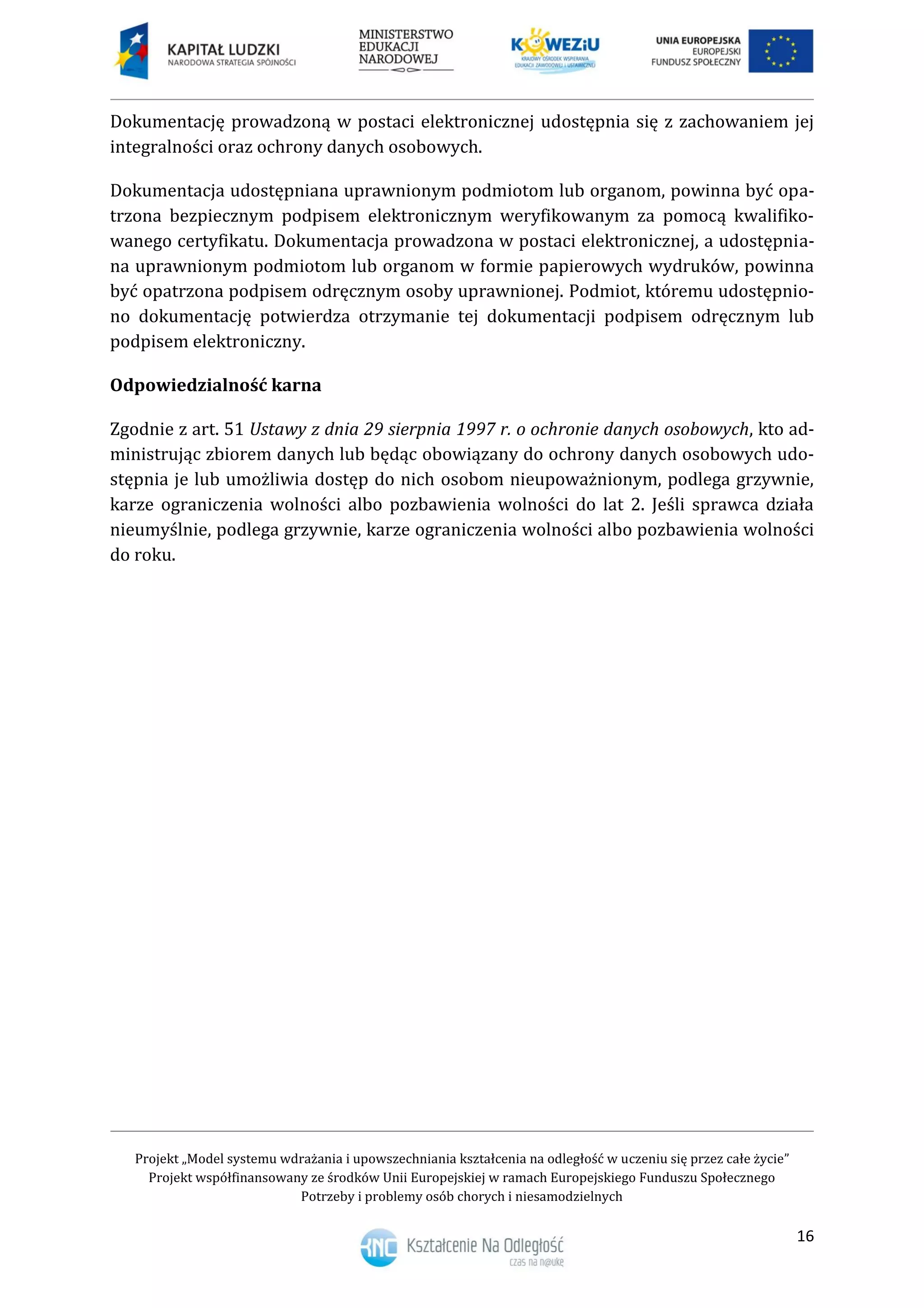 Projekt „Model systemu wdrażania i upowszechniania kształcenia na odległość w uczeniu się przez całe życie”
Projekt współfinansowany ze środków Unii Europejskiej w ramach Europejskiego Funduszu Społecznego
Potrzeby i problemy osób chorych i niesamodzielnych
16
Dokumentację prowadzoną w postaci elektronicznej udostępnia się z zachowaniem jej
integralności oraz ochrony danych osobowych.
Dokumentacja udostępniana uprawnionym podmiotom lub organom, powinna być opa-
trzona bezpiecznym podpisem elektronicznym weryfikowanym za pomocą kwalifiko-
wanego certyfikatu. Dokumentacja prowadzona w postaci elektronicznej, a udostępnia-
na uprawnionym podmiotom lub organom w formie papierowych wydruków, powinna
być opatrzona podpisem odręcznym osoby uprawnionej. Podmiot, któremu udostępnio-
no dokumentację potwierdza otrzymanie tej dokumentacji podpisem odręcznym lub
podpisem elektroniczny.
Odpowiedzialność karna
Zgodnie z art. 51 Ustawy z dnia 29 sierpnia 1997 r. o ochronie danych osobowych, kto ad-
ministrując zbiorem danych lub będąc obowiązany do ochrony danych osobowych udo-
stępnia je lub umożliwia dostęp do nich osobom nieupoważnionym, podlega grzywnie,
karze ograniczenia wolności albo pozbawienia wolności do lat 2. Jeśli sprawca działa
nieumyślnie, podlega grzywnie, karze ograniczenia wolności albo pozbawienia wolności
do roku.
 