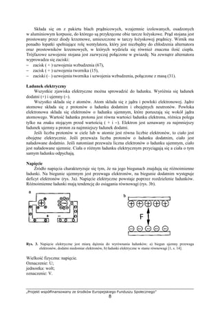 „Projekt współfinansowany ze środków Europejskiego Funduszu Społecznego”
8
Składa się on z pakietu blach prądnicowych, wzajemnie izolowanych, osadzonych
w aluminiowym korpusie, do którego są przykręcone obie tarcze łoŜyskowe. Prąd stojana jest
prostowany przez diody krzemowe, umieszczone w tarczy łoŜyskowej prądnicy. Wirnik ma
ponadto łopatki spełniające rolę wentylatora, który jest niezbędny do chłodzenia alternatora
oraz prostowników krzemowych, w których wydziela się równieŜ znaczna ilość ciepła.
Trójfazowe uzwojenie stojana jest zazwyczaj połączone w gwiazdę. Na zewnątrz alternatora
wyprowadza się zaciski:
− zacisk ( + ) uzwojenia wzbudzenia (67),
− zacisk ( + ) uzwojenia twornika (15),
− zaciski (– ) uzwojenia twornika i uzwojenia wzbudzenia, połączone z masą (31).
Ładunek elektryczny
Wszystkie zjawiska elektryczne moŜna sprowadzić do ładunku. WyróŜnia się ładunek
dodatni (+) i ujemny (−).
Wszystko składa się z atomów. Atom składa się z jądra i powłoki elektronowej. Jądro
atomowe składa się z protonów o ładunku dodatnim i obojętnych neutronów. Powłoka
elektronowa składa się elektronów o ładunku ujemnym, które poruszają się wokół jądra
atomowego. Wartość ładunku protonu jest równa wartości ładunku elektronu, róŜnica polega
tylko na znaku stojącym przed wartością ( + i −). Elektron jest uznawany za najmniejszy
ładunek ujemny a proton za najmniejszy ładunek dodatni.
Jeśli liczba protonów w ciele lub w atomie jest równa liczbie elektronów, to ciało jest
obojętne elektrycznie. Jeśli przewaŜa liczba protonów o ładunku dodatnim, ciało jest
naładowane dodatnio. Jeśli natomiast przewaŜa liczna elektronów o ładunku ujemnym, ciało
jest naładowane ujemnie. Ciała o róŜnym ładunku elektrycznym przyciągają się a ciała o tym
samym ładunku odpychają.
Napięcie
Źródło napięcia charakteryzuje się tym, Ŝe na jego biegunach znajdują się róŜnoimienne
ładunki. Na biegunie ujemnym jest przewaga elektronów, na biegunie dodatnim występuje
deficyt elektronów (rys. 3a). Napięcie elektryczne powstaje poprzez rozdzielenie ładunków.
RóŜnoimienne ładunki mają tendencję do osiągania równowagi (rys. 3b).
Rys. 3. Napięcie elektryczne jest miarą dąŜenia do wyrównania ładunków; a) biegun ujemny przewaga
elektronów, dodatni niedomiar elektronów, b) ładunki elektryczne w stanie równowagi [1, s. 14].
Wielkość fizyczna: napięcie.
Oznaczenie: U;
jednostka: wolt;
oznaczenie: V.
 
