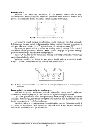 „Projekt współfinansowany ze środków Europejskiego Funduszu Społecznego”
20
Pomiar napięcia
Woltomierz jest podłączany równolegle. W celu pomiaru napięcia elektrycznego
woltomierz musi zostać podłączony do styków odbiornika prądu, poniewaŜ napięcie moŜe
powstać tylko pomiędzy dwoma punktami o róŜnym ładunku elektrycznym.
Rys. 15. Schemat podłączenia miernika napięcia [5].
Aby zmierzyć spadek napięcia na odbiorniku, obwód elektryczny musi być zamknięty.
Jeśli mierzone napięcie pulsuje wskazywana jest średnia pomiaru. Napięcia przemienne są
mierzone zakresem pomiarowym ACV a napięcia stałe zakresem pomiarowym DCV.
Najczęstszymi pomiarami w pojeździe są pomiary napięcia stałego. NaleŜy wybrać
odpowiedni zakres pomiarowy. Wejście „COM” naleŜy połączyć za pomocą czarnego
przewodu pomiarowego z potencjałem ujemnym (masa).
Wejście „Volt/Ohm” naleŜy połączyć za pomocą czerwonego przewodu pomiarowego
z potencjałem dodatnim (plus).
Woltomierz musi być przyłoŜony do tego samego źródła napięcia co odbiornik prądu.
Z tego względu rezystancja wewnętrzna woltomierza jest bardzo duŜa.
Rys. 16. Złącza pomiarowe miernika: 1, 2) nieuŜywany, 3) czarny przewód pomiarowy, 4) czerwony przewód
pomiarowy [5].
Rezystancja wewnętrzna urządzenia pomiarowego
PoniewaŜ urządzenia pomiarowe/ miernik uniwersalny muszą zostać podłączone
bezpośrednio do układu połączeń, w obwodzie elektrycznym zmieniają się warunki.
Aby wynik pomiaru nie został niedopuszczalnie zafałszowany z powodu dołączenia
urządzenia pomiarowego, rezystancja wewnętrzna amperomierza musi być utrzymywana na
bardzo niskim poziomie (środki konstrukcyjne).
Inaczej wygląda to w przypadku pomiarów napięcia elektrycznego. Woltomierz musi być
przyłoŜony do tego samego źródła napięcia, co odbiornik prądu. Z tego względu rezystancja
wewnętrzna woltomierza musi być bardzo duŜa.
 