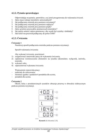„Projekt współfinansowany ze środków Europejskiego Funduszu Społecznego”
22
4.2.2. Pytania sprawdzające
Odpowiadając na pytania, sprawdzisz, czy jesteś przygotowany do wykonania ćwiczeń.
1. Jakie znasz rodzaje mierników uniwersalnych?
2. Jak podłączamy miernik przy pomiarze rezystancji?
3. Jak podłączamy miernik przy pomiarze napięcia?
4. Jak podłączamy miernik przy pomiarze prądu?
5. Jakie są kolory przewodów pomiarowych mierników?
6. Jak naleŜy ustawić zakres pomiarowy, aby wynik był czytelny i dokładny?
7. Jaki kolor ma przewód podłączany do portu COM?
4.2.3. Ćwiczenia
Ćwiczenie 1
Naszkicuj sposób podłączenia miernika podczas pomiaru rezystancji.
Sposób wykonania ćwiczenia
Aby wykonać ćwiczenie, powinieneś:
1) zorganizować stanowisko pracy do wykonania ćwiczenia,
2) zaplanować rozmieszczenie elementów na rysunku (akumulator, wyłącznik, Ŝarówka,
miernik),
3) wykonać szkic,
4) zaprezentować wykonane ćwiczenie.
WyposaŜenie stanowiska pracy:
– materiały do szkicowania,
– literatura zgodna z punktem 6 poradnika dla ucznia,
– poradnik dla ucznia.
Ćwiczenie 2
Określ, który z przedstawionych rysunków obrazuje przerwę w obwodzie elektrycznym
podczas pomiaru rezystancji.
Rysunek do ćwiczenia 2 [5].
 