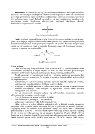 „Projekt współfinansowany ze środków Europejskiego Funduszu Społecznego”
26
Kondensator to element elektryczny (elektroniczny) zbudowany z dwóch przewodników
(okładzin) rozdzielonych dielektrykiem. Doprowadzenie napięcia do okładzin kondensatora
powoduje zgromadzenie się na nich ładunku elektrycznego. JeŜeli kondensator jako całość nie
jest naelektryzowany, to cały ładunek zgromadzony na jego okładkach jest jednakowy, ale
przeciwnego znaku. Kondensator charakteryzuje pojemność określająca zdolność
kondensatora do gromadzenia ładunku:
Rys. 22. Symbol kondensatora [6].
Cewka składa się z pewnej liczby zwojów drutu lub innego przewodnika nawiniętych np.
jeden obok drugiego na powierzchni walca (cewka cylindryczna), na powierzchni pierścienia
(cewka toroidalna) lub na płaszczyźnie (cewka spiralna lub płaska). Wewnątrz zwojów moŜe
znajdować się dodatkowo rdzeń z materiału diamagnetycznego lub ferromagnetycznego −
wówczas cewka nosi nazwę solenoidu.
Rys. 23. Symbol cewki [6].
Układ scalony
Układ scalony (ang. integrated circuit, chip, potocznie kość) – zminiaturyzowany układ
elektroniczny zawierający w swym wnętrzu od kilku do setek milionów podstawowych
elementów elektronicznych, takich jak tranzystory, diody, rezystory, kondensatory.
Zwykle zamknięty w hermetycznej obudowie – szklanej, metalowej, ceramicznej lub
wykonanej z tworzywa sztucznego. Ze względu na sposób wykonania układy scalone dzieli
się na główne grupy:
− monolityczne, w których wszystkie elementy, zarówno elementy czynne jak i bierne,
wykonane są w monokrystalicznej strukturze półprzewodnika,
− hybrydowe – na płytki wykonane z izolatora nanoszone są warstwy przewodnika oraz
materiału rezystywnego, które następnie są wytrawiane, tworząc układ połączeń
elektrycznych oraz rezystory.
Do tak utworzonych połączeń dołącza się indywidualne, miniaturowe elementy
elektroniczne (w tym układy monolityczne).
Ze względu na grubość warstw rozróŜnia się układy:
− cienkowarstwowe (warstwy ok. 2 mikrometrów),
− grubowarstwowe (warstwy od 5 do 50 mikrometrów).
Układy cyfrowe to rodzaj układów elektronicznych, w których sygnały napięciowe
przyjmują tylko określoną liczbę poziomów, którym przypisywane są wartości liczbowe.
Najczęściej (choć nie zawsze) liczba poziomów napięć jest równa dwa, a poziomom
przypisywane są cyfry 0 i 1, wówczas układy cyfrowe realizują operacje zgodnie z algebrą
Boola i z tego powodu nazywane są teŜ układami logicznymi. Obecnie układy cyfrowe
budowane są w oparciu o bramki logiczne realizujące elementarne operacje znane z algebry
Boola: iloczyn logiczny (AND, NAND), sumę logiczną (OR, NOR), negację NOT, róŜnicę
 