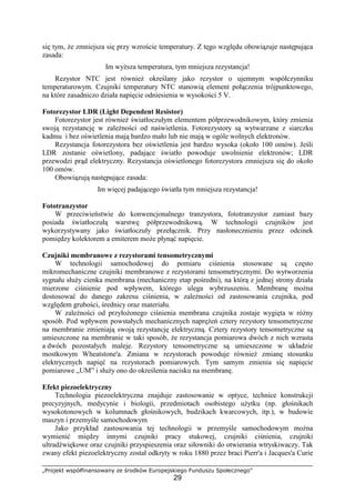 „Projekt współfinansowany ze środków Europejskiego Funduszu Społecznego”
29
się tym, Ŝe zmniejsza się przy wzroście temperatury. Z tęgo względu obowiązuje następująca
zasada:
Im wyŜsza temperatura, tym mniejsza rezystancja!
Rezystor NTC jest równieŜ określany jako rezystor o ujemnym współczynniku
temperaturowym. Czujniki temperatury NTC stanowią element połączenia trójpunktowego,
na które zasadniczo działa napięcie odniesienia w wysokości 5 V.
Fotorezystor LDR (Light Dependent Resistor)
Fotorezystor jest równieŜ światłoczułym elementem półprzewodnikowym, który zmienia
swoją rezystancję w zaleŜności od naświetlenia. Fotorezystory są wytwarzane z siarczku
kadmu i bez oświetlenia mają bardzo mało lub nie mają w ogóle wolnych elektronów.
Rezystancja fotorezystora bez oświetlenia jest bardzo wysoka (około 100 omów). Jeśli
LDR zostanie oświetlony, padające światło powoduje uwolnienie elektronów; LDR
przewodzi prąd elektryczny. Rezystancja oświetlonego fotorezystora zmniejsza się do około
100 omów.
Obowiązują następujące zasada:
Im więcej padającego światła tym mniejsza rezystancja!
Fototranzystor
W przeciwieństwie do konwencjonalnego tranzystora, fototranzystor zamiast bazy
posiada światłoczułą warstwę półprzewodnikową. W technologii czujników jest
wykorzystywany jako światłoczuły przełącznik. Przy nasłonecznieniu przez odcinek
pomiędzy kolektorem a emiterem moŜe płynąć napięcie.
Czujniki membranowe z rezystorami tensometrycznymi
W technologii samochodowej do pomiaru ciśnienia stosowane są często
mikromechaniczne czujniki membranowe z rezystorami tensometrycznymi. Do wytworzenia
sygnału słuŜy cienka membrana (mechaniczny etap pośredni), na którą z jednej strony działa
mierzone ciśnienie pod wpływem, którego ulega wybrzuszeniu. Membranę moŜna
dostosować do danego zakresu ciśnienia, w zaleŜności od zastosowania czujnika, pod
względem grubości, średnicy oraz materiału.
W zaleŜności od przyłoŜonego ciśnienia membrana czujnika zostaje wygięta w róŜny
sposób. Pod wpływem powstałych mechanicznych napręŜeń cztery rezystory tensometryczne
na membranie zmieniają swoją rezystancję elektryczną. Cztery rezystory tensometryczne są
umieszczone na membranie w taki sposób, Ŝe rezystancja pomiarowa dwóch z nich wzrasta
a dwóch pozostałych maleje. Rezystory tensometryczne są umieszczone w układzie
mostkowym Wheatstone'a. Zmiana w rezystorach powoduje równieŜ zmianę stosunku
elektrycznych napięć na rezystorach pomiarowych. Tym samym zmienia się napięcie
pomiarowe „UM” i słuŜy ono do określenia nacisku na membranę.
Efekt piezoelektryczny
Technologia piezoelektryczna znajduje zastosowanie w optyce, technice konstrukcji
precyzyjnych, medycynie i biologii, przedmiotach osobistego uŜytku (np. głośnikach
wysokotonowych w kolumnach głośnikowych, budzikach kwarcowych, itp.), w budowie
maszyn i przemyśle samochodowym
Jako przykład zastosowania tej technologii w przemyśle samochodowym moŜna
wymienić między innymi czujniki pracy stukowej, czujniki ciśnienia, czujniki
ultradźwiękowe oraz czujniki przyspieszenia oraz siłowniki do otwierania wtryskiwaczy. Tak
zwany efekt piezoelektryczny został odkryty w roku 1880 przez braci Pierr'a i Jacques'a Curie
 