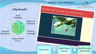 5 Big Benefits
Scan
thinking
Supervise
Emotions
Witness
onslaught
Unperturbed
Focus
Tranquil
Basement
Seminar: Stress Reduction
Connect me:
Rajesh Nanoo
Mumbai
Mob/WhatsApp:
9895369280
 