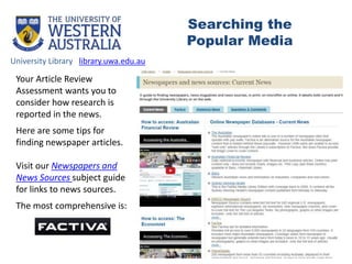 Your Article Review
Assessment wants you to
consider how research is
reported in the news.
Here are some tips for
finding newspaper articles.
Visit our Newspapers and
News Sources subject guide
for links to news sources.
The most comprehensive is:
University Library library.uwa.edu.au
Searching the
Popular Media
 