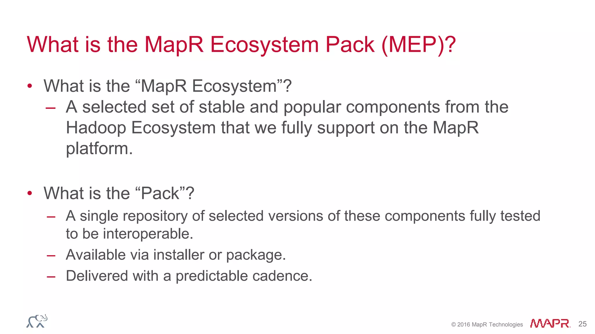 © 2016 MapR Technologies 25
What is the MapR Ecosystem Pack (MEP)?
• What is the “MapR Ecosystem”?
– A selected set of stable and popular components from the
Hadoop Ecosystem that we fully support on the MapR
platform.
• What is the “Pack”?
– A single repository of selected versions of these components fully tested
to be interoperable.
– Available via installer or package.
– Delivered with a predictable cadence.
 