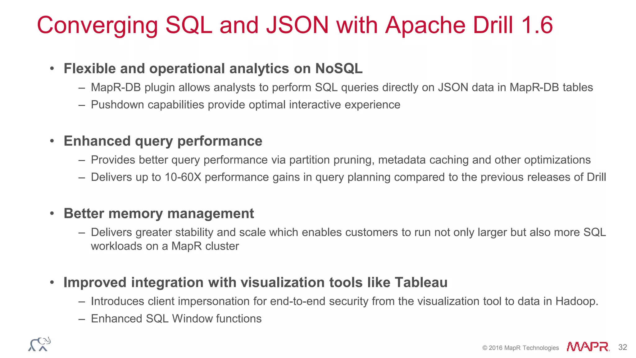 © 2016 MapR Technologies 32
Converging SQL and JSON with Apache Drill 1.6
• Flexible and operational analytics on NoSQL
– MapR-DB plugin allows analysts to perform SQL queries directly on JSON data in MapR-DB tables
– Pushdown capabilities provide optimal interactive experience
• Enhanced query performance
– Provides better query performance via partition pruning, metadata caching and other optimizations
– Delivers up to 10-60X performance gains in query planning compared to the previous releases of Drill
• Better memory management
– Delivers greater stability and scale which enables customers to run not only larger but also more SQL
workloads on a MapR cluster
• Improved integration with visualization tools like Tableau
– Introduces client impersonation for end-to-end security from the visualization tool to data in Hadoop.
– Enhanced SQL Window functions
 