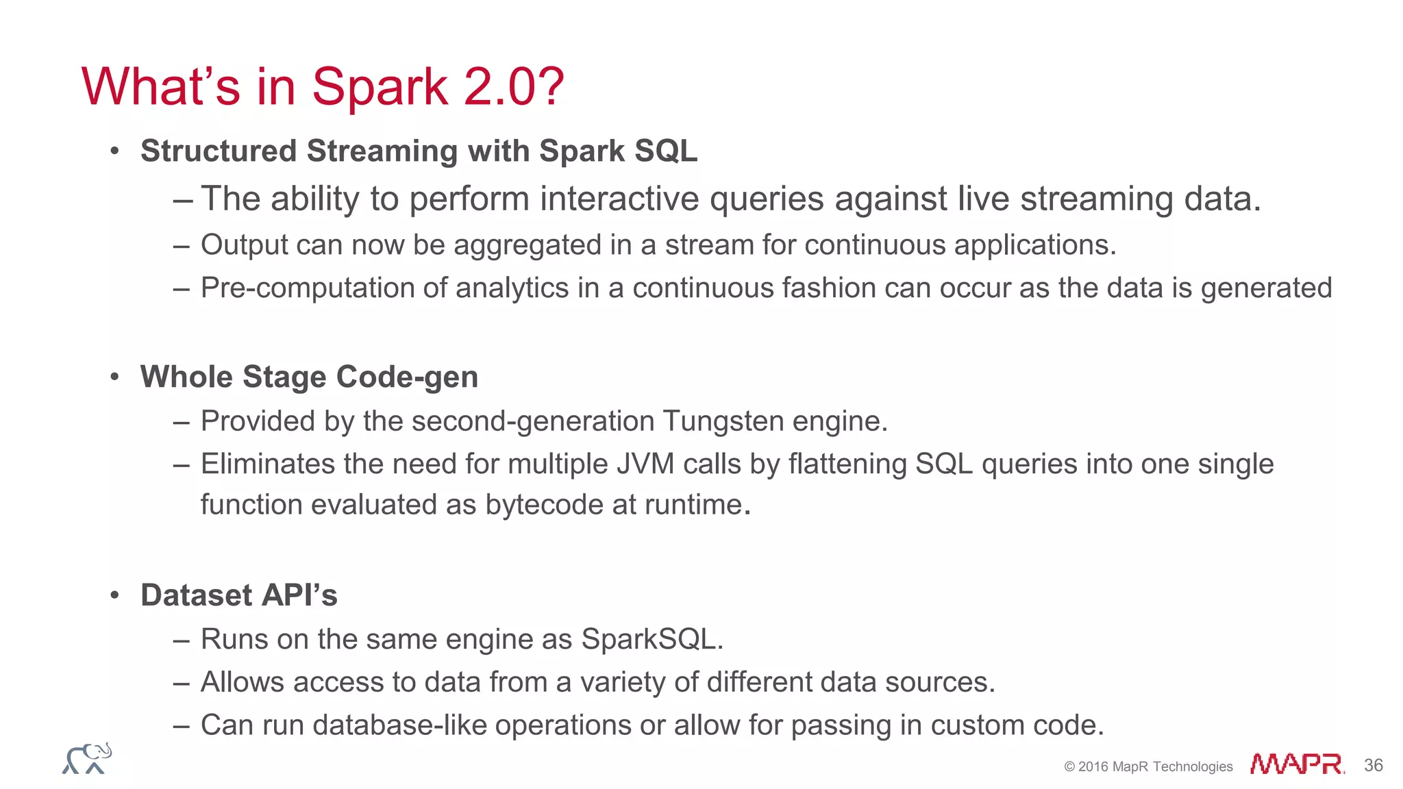 © 2016 MapR Technologies 36
What’s in Spark 2.0?
• Structured Streaming with Spark SQL
– The ability to perform interactive queries against live streaming data.
– Output can now be aggregated in a stream for continuous applications.
– Pre-computation of analytics in a continuous fashion can occur as the data is generated
• Whole Stage Code-gen
– Provided by the second-generation Tungsten engine.
– Eliminates the need for multiple JVM calls by flattening SQL queries into one single
function evaluated as bytecode at runtime.
• Dataset API’s
– Runs on the same engine as SparkSQL.
– Allows access to data from a variety of different data sources.
– Can run database-like operations or allow for passing in custom code.
 