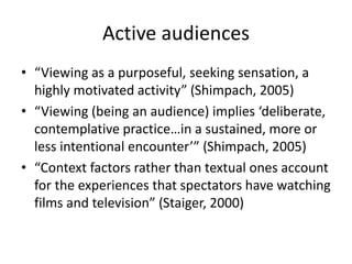 Active audiences
• “Viewing as a purposeful, seeking sensation, a
highly motivated activity” (Shimpach, 2005)
• “Viewing (being an audience) implies ‘deliberate,
contemplative practice…in a sustained, more or
less intentional encounter’” (Shimpach, 2005)
• “Context factors rather than textual ones account
for the experiences that spectators have watching
films and television” (Staiger, 2000)
 