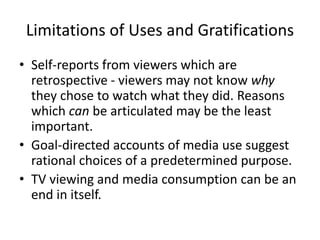 Limitations of Uses and Gratifications
• Self-reports from viewers which are
retrospective - viewers may not know why
they chose to watch what they did. Reasons
which can be articulated may be the least
important.
• Goal-directed accounts of media use suggest
rational choices of a predetermined purpose.
• TV viewing and media consumption can be an
end in itself.
 