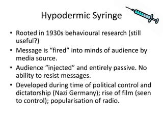 Hypodermic Syringe
• Rooted in 1930s behavioural research (still
useful?)
• Message is “fired” into minds of audience by
media source.
• Audience “injected” and entirely passive. No
ability to resist messages.
• Developed during time of political control and
dictatorship (Nazi Germany); rise of film (seen
to control); popularisation of radio.
 