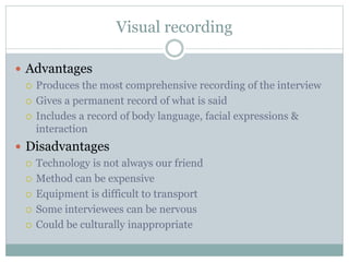 Visual recording
 Advantages
 Produces the most comprehensive recording of the interview
 Gives a permanent record of what is said
 Includes a record of body language, facial expressions &
interaction
 Disadvantages
 Technology is not always our friend
 Method can be expensive
 Equipment is difficult to transport
 Some interviewees can be nervous
 Could be culturally inappropriate
 
