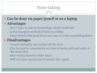 Note-taking
 Can be done via paper/pencil or on a laptop
 Advantages
 Don’t have to rely on technology which could fail
 Is the cheapest method of data recording
 Interviewees feel good if you are seen to write something down
 Disadvantages
 Cannot maintain eye contact all the time
 Can be hard to concentrate on what is being said and write at
the same time
 More tiring than the other types
 Will not have quotations to use for the report
 
