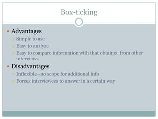 Box-ticking
 Advantages
 Simple to use
 Easy to analyze
 Easy to compare information with that obtained from other
interviews
 Disadvantages
 Inflexible—no scope for additional info
 Forces interviewees to answer in a certain way
 
