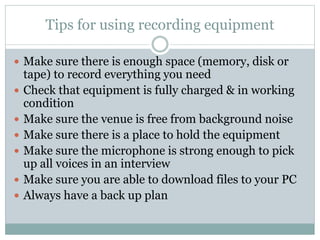Tips for using recording equipment
 Make sure there is enough space (memory, disk or
tape) to record everything you need
 Check that equipment is fully charged & in working
condition
 Make sure the venue is free from background noise
 Make sure there is a place to hold the equipment
 Make sure the microphone is strong enough to pick
up all voices in an interview
 Make sure you are able to download files to your PC
 Always have a back up plan
 