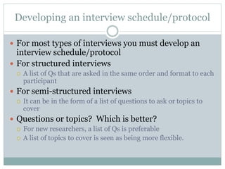 Developing an interview schedule/protocol
 For most types of interviews you must develop an
interview schedule/protocol
 For structured interviews
 A list of Qs that are asked in the same order and format to each
participant
 For semi-structured interviews
 It can be in the form of a list of questions to ask or topics to
cover
 Questions or topics? Which is better?
 For new researchers, a list of Qs is preferable
 A list of topics to cover is seen as being more flexible.
 