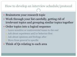 How to develop an interview schedule/protocol
 Brainstorm your research topic
 Work through your list carefully, getting rid of
irrelevant topics and grouping similar topics together
 Order topics into a logical sequence
 Leave sensitive or controversial issues to the end
 Ask about experience and/or behavior first
 Ask about opinions and feelings after
 Move from general to specific
 Think of Qs relating to each area
 