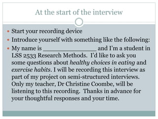 At the start of the interview
 Start your recording device
 Introduce yourself with something like the following:
 My name is ______________ and I’m a student in
LSS 2533 Research Methods. I’d like to ask you
some questions about healthy choices in eating and
exercise habits. I will be recording this interview as
part of my project on semi-structured interviews.
Only my teacher, Dr Christine Coombe, will be
listening to this recording. Thanks in advance for
your thoughtful responses and your time.
 