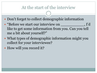 At the start of the interview
 Don’t forget to collect demographic information
 “Before we start our interview on __________, I’d
like to get some information from you. Can you tell
me a bit about yourself?”
 What types of demographic information might you
collect for your interviewee?
 How will you record it?
 