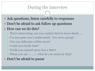 During the interview
 Ask questions, listen carefully to responses
 Don’t be afraid to ask follow up questions
 How can we do this?
 That’s interesting; can you explain that in more detail…..
 I’m not quite sure I understand. You were saying?
 Can you elaborate a little more?
 Could you clarify that?
 Could you expand upon that a little?
 When you say ‘……..’, what do you mean by that?
 Don’t be afraid to pause
 