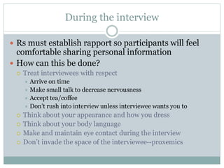 During the interview
 Rs must establish rapport so participants will feel
comfortable sharing personal information
 How can this be done?
 Treat interviewees with respect
 Arrive on time
 Make small talk to decrease nervousness
 Accept tea/coffee
 Don’t rush into interview unless interviewee wants you to
 Think about your appearance and how you dress
 Think about your body language
 Make and maintain eye contact during the interview
 Don’t invade the space of the interviewee--proxemics
 