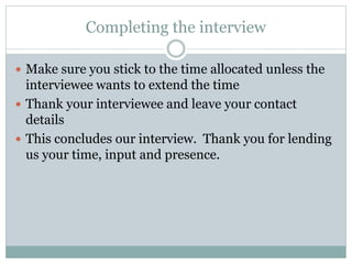Completing the interview
 Make sure you stick to the time allocated unless the
interviewee wants to extend the time
 Thank your interviewee and leave your contact
details
 This concludes our interview. Thank you for lending
us your time, input and presence.
 