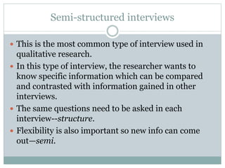 Semi-structured interviews
 This is the most common type of interview used in
qualitative research.
 In this type of interview, the researcher wants to
know specific information which can be compared
and contrasted with information gained in other
interviews.
 The same questions need to be asked in each
interview--structure.
 Flexibility is also important so new info can come
out—semi.
 