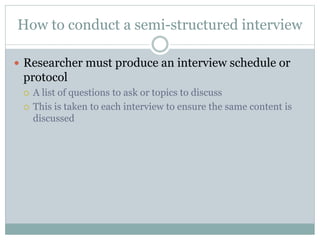How to conduct a semi-structured interview
 Researcher must produce an interview schedule or
protocol
 A list of questions to ask or topics to discuss
 This is taken to each interview to ensure the same content is
discussed
 