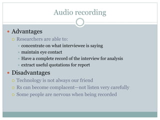 Audio recording
 Advantages
 Researchers are able to:
 concentrate on what interviewee is saying
 maintain eye contact
 Have a complete record of the interview for analysis
 extract useful quotations for report
 Disadvantages
 Technology is not always our friend
 Rs can become complacent—not listen very carefully
 Some people are nervous when being recorded
 