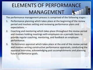 ELEMENTS OF PERFORMANCE
MANAGEMENT
The performance management process is comprised of the following stages: -
1. Performance planning which takes place at the beginning of the review
period and involves setting and reviewing performance plans and
expectations. –
2. Coaching and mentoring which takes place throughout the review period
and involves holding meetings with employees on a periodic basis to
provide regular coaching, mentoring, and feedback on employee
performance.
3. Performance appraisal which takes place at the end of the review period
and involves writing constructive performance appraisals, conducting the
appraisal interview, acknowledging past accomplishments and planning
future performance goals.
10
 