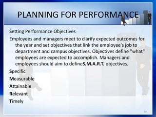 PLANNING FOR PERFORMANCE
Setting Performance Objectives
Employees and managers meet to clarify expected outcomes for
the year and set objectives that link the employee's job to
department and campus objectives. Objectives define "what"
employees are expected to accomplish. Managers and
employees should aim to defineS.M.A.R.T. objectives.
Specific
Measurable
Attainable
Relevant
Timely
18
 