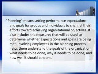 "Planning" means setting performance expectations
and goals for groups and individuals to channel their
efforts toward achieving organizational objectives. It
also includes the measures that will be used to
determine whether expectations and goals are being
met. Involving employees in the planning process
helps them understand the goals of the organization,
what needs to be done, why it needs to be done, and
how well it should be done.
19
 