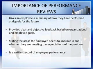 IMPORTANCE OF PERFORMANCE
REVIEWS
• Gives an employee a summary of how they have performed
and goals for the future.
• Provides clear and objective feedback based on organizational
and employee goals.
• Stating the areas the employee needs to improve in and
whether they are meeting the expectations of the position.
• Is a written record of employee performance.
 