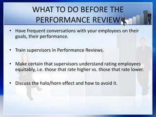 WHAT TO DO BEFORE THE
PERFORMANCE REVIEW
• Have frequent conversations with your employees on their
goals, their performance.
• Train supervisors in Performance Reviews.
• Make certain that supervisors understand rating employees
equitably, i.e. those that rate higher vs. those that rate lower.
• Discuss the halo/horn effect and how to avoid it.
 
