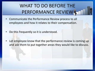 WHAT TO DO BEFORE THE
PERFORMANCE REVIEW
• Communicate the Performance Review process to all
employees and how it relates to their compensation.
• Do this frequently so it is understood.
• Let employee know that the performance review is coming up
and ask them to put together areas they would like to discuss.
 